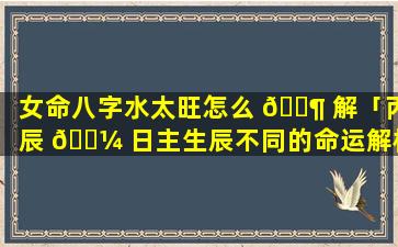 女命八字水太旺怎么 🐶 解「丙辰 🌼 日主生辰不同的命运解析」